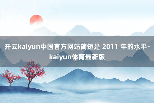 开云kaiyun中国官方网站简短是 2011 年的水平-kaiyun体育最新版