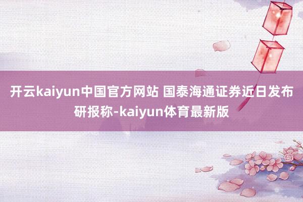 开云kaiyun中国官方网站 国泰海通证券近日发布研报称-kaiyun体育最新版
