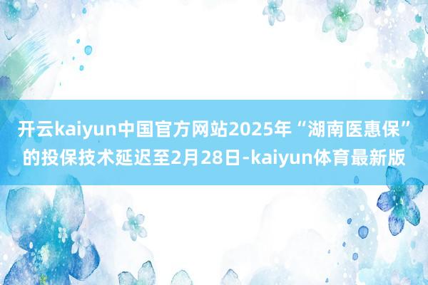 开云kaiyun中国官方网站2025年“湖南医惠保”的投保技术延迟至2月28日-kaiyun体育最新版