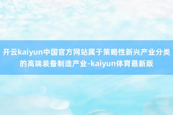 开云kaiyun中国官方网站属于策略性新兴产业分类的高端装备制造产业-kaiyun体育最新版