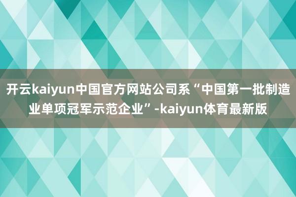 开云kaiyun中国官方网站公司系“中国第一批制造业单项冠军示范企业”-kaiyun体育最新版