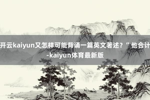 开云kaiyun又怎样可能背诵一篇英文著述？”他合计-kaiyun体育最新版