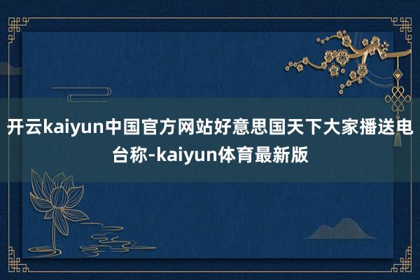 开云kaiyun中国官方网站好意思国天下大家播送电台称-kaiyun体育最新版