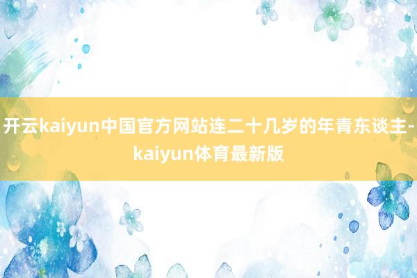 开云kaiyun中国官方网站连二十几岁的年青东谈主-kaiyun体育最新版