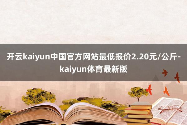 开云kaiyun中国官方网站最低报价2.20元/公斤-kaiyun体育最新版
