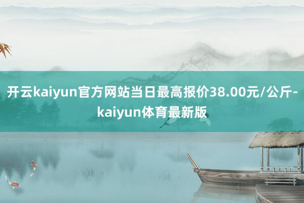 开云kaiyun官方网站当日最高报价38.00元/公斤-kaiyun体育最新版