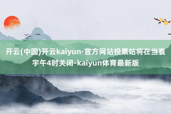 开云(中国)开云kaiyun·官方网站投票站将在当寰宇午4时关闭-kaiyun体育最新版
