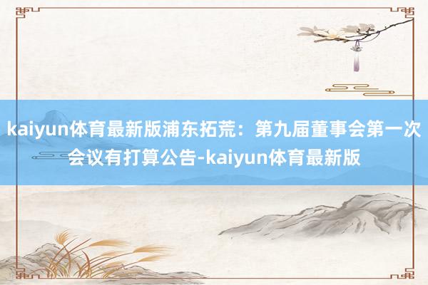 kaiyun体育最新版浦东拓荒:第九届董事会第一次会议有打算公告-kaiyun体育最新版