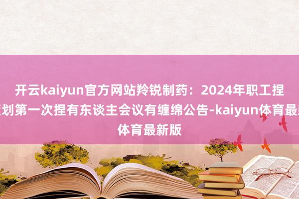 开云kaiyun官方网站羚锐制药：2024年职工捏股策划第一次捏有东谈主会议有缠绵公告-kaiyun体育最新版