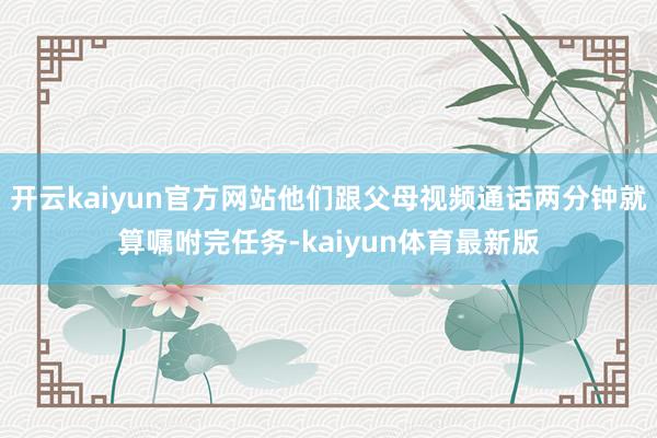 开云kaiyun官方网站他们跟父母视频通话两分钟就算嘱咐完任务-kaiyun体育最新版