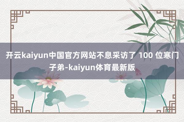 开云kaiyun中国官方网站不息采访了 100 位寒门子弟-kaiyun体育最新版