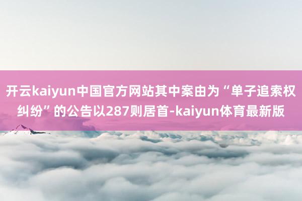 开云kaiyun中国官方网站其中案由为“单子追索权纠纷”的公告以287则居首-kaiyun体育最新版