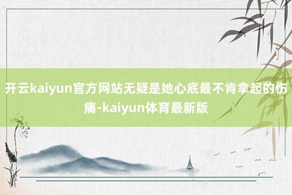 开云kaiyun官方网站无疑是她心底最不肯拿起的伤痛-kaiyun体育最新版