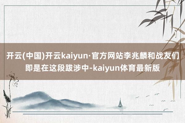 开云(中国)开云kaiyun·官方网站李兆麟和战友们即是在这段跋涉中-kaiyun体育最新版