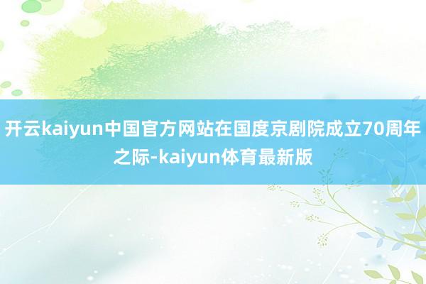 开云kaiyun中国官方网站在国度京剧院成立70周年之际-kaiyun体育最新版