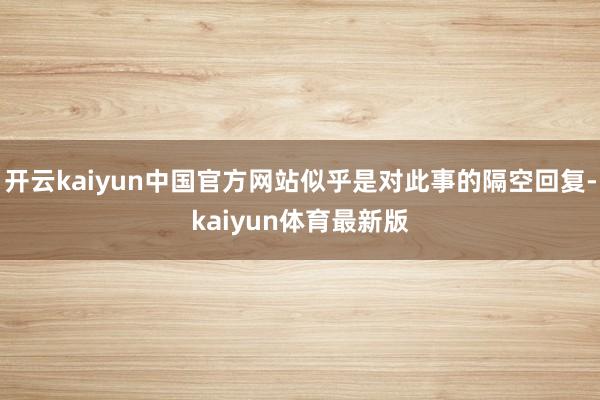 开云kaiyun中国官方网站似乎是对此事的隔空回复-kaiyun体育最新版