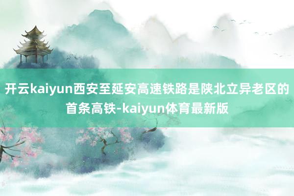开云kaiyun西安至延安高速铁路是陕北立异老区的首条高铁-kaiyun体育最新版