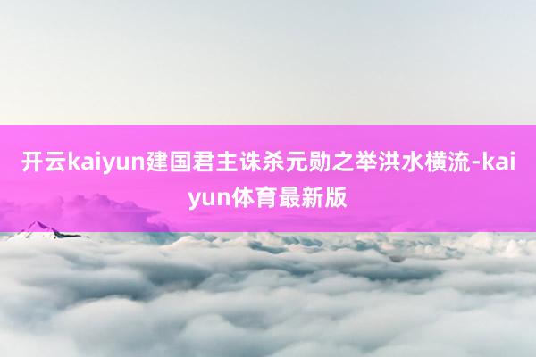 开云kaiyun建国君主诛杀元勋之举洪水横流-kaiyun体育最新版