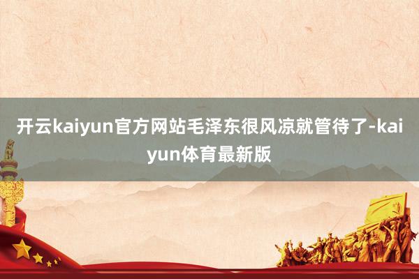开云kaiyun官方网站毛泽东很风凉就管待了-kaiyun体育最新版
