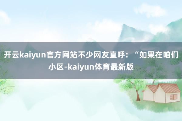 开云kaiyun官方网站不少网友直呼：“如果在咱们小区-kaiyun体育最新版