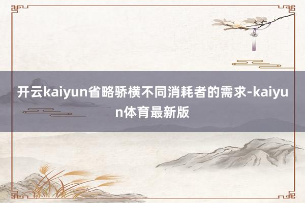 开云kaiyun省略骄横不同消耗者的需求-kaiyun体育最新版