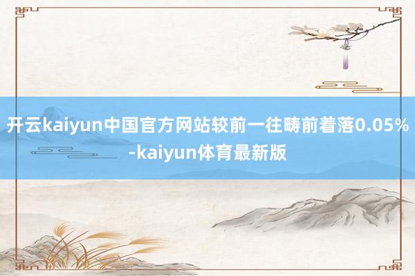 开云kaiyun中国官方网站较前一往畴前着落0.05%-kaiyun体育最新版