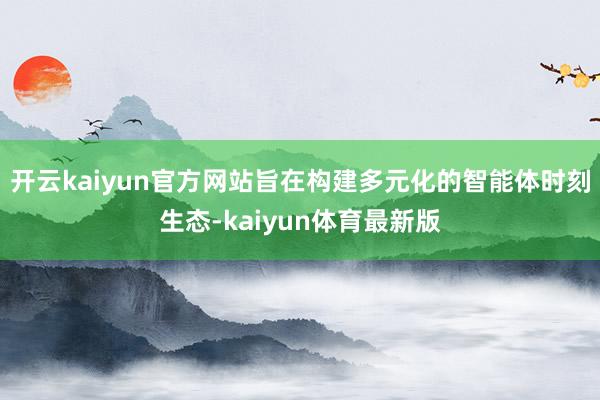 开云kaiyun官方网站旨在构建多元化的智能体时刻生态-kaiyun体育最新版