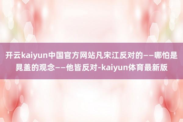 开云kaiyun中国官方网站凡宋江反对的——哪怕是晁盖的观念——他皆反对-kaiyun体育最新版