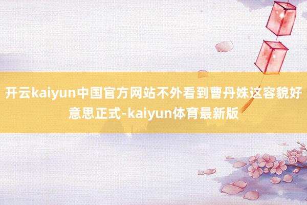 开云kaiyun中国官方网站不外看到曹丹姝这容貌好意思正式-kaiyun体育最新版