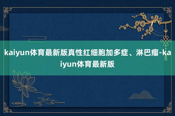kaiyun体育最新版真性红细胞加多症、淋巴瘤-kaiyun体育最新版