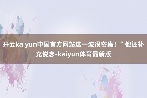 开云kaiyun中国官方网站这一波很密集！”他还补充说念-kaiyun体育最新版