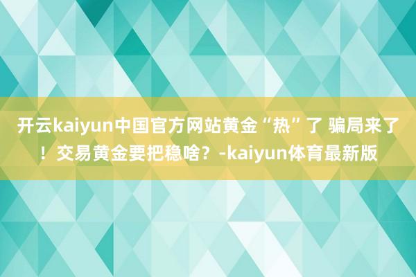 开云kaiyun中国官方网站黄金“热”了 骗局来了!交易黄金要把稳啥?-kaiyun体育最新版