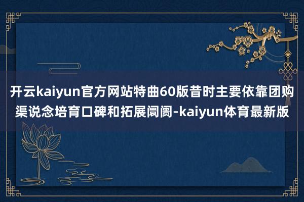 开云kaiyun官方网站特曲60版昔时主要依靠团购渠说念培育口碑和拓展阛阓-kaiyun体育最新版