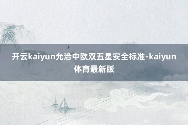 开云kaiyun允洽中欧双五星安全标准-kaiyun体育最新版