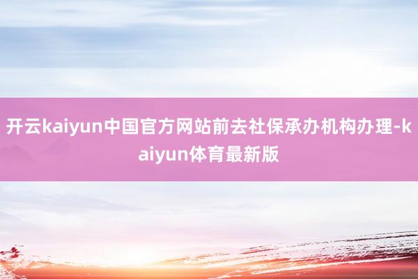 开云kaiyun中国官方网站前去社保承办机构办理-kaiyun体育最新版