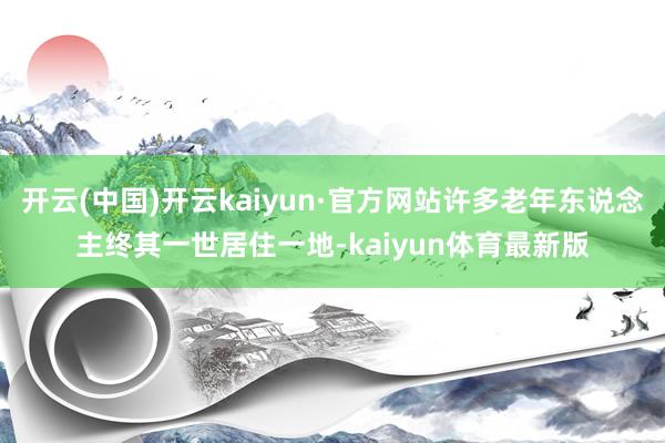 开云(中国)开云kaiyun·官方网站许多老年东说念主终其一世居住一地-kaiyun体育最新版