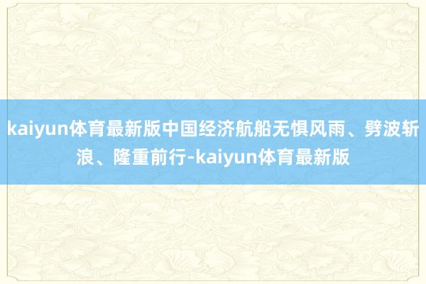 kaiyun体育最新版中国经济航船无惧风雨、劈波斩浪、隆重前行-kaiyun体育最新版