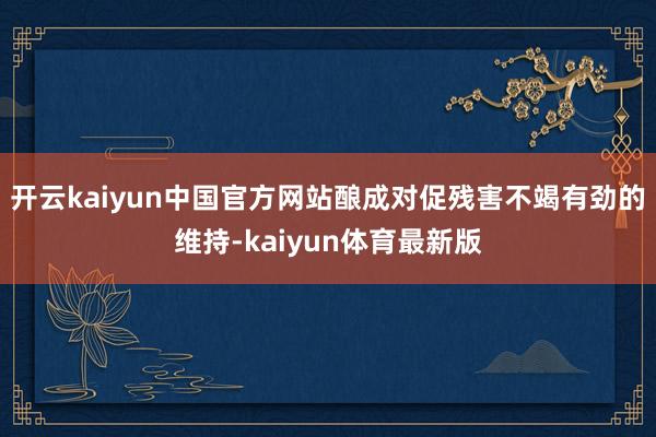 开云kaiyun中国官方网站酿成对促残害不竭有劲的维持-kaiyun体育最新版
