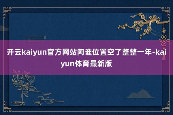 开云kaiyun官方网站阿谁位置空了整整一年-kaiyun体育最新版