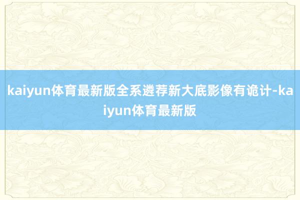 kaiyun体育最新版全系遴荐新大底影像有诡计-kaiyun体育最新版