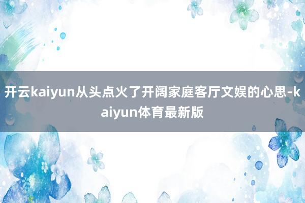 开云kaiyun从头点火了开阔家庭客厅文娱的心思-kaiyun体育最新版