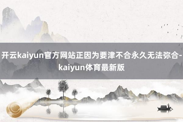 开云kaiyun官方网站正因为要津不合永久无法弥合-kaiyun体育最新版
