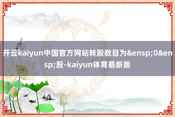 开云kaiyun中国官方网站转股数目为&ensp;0&ensp;股-kaiyun体育最新版