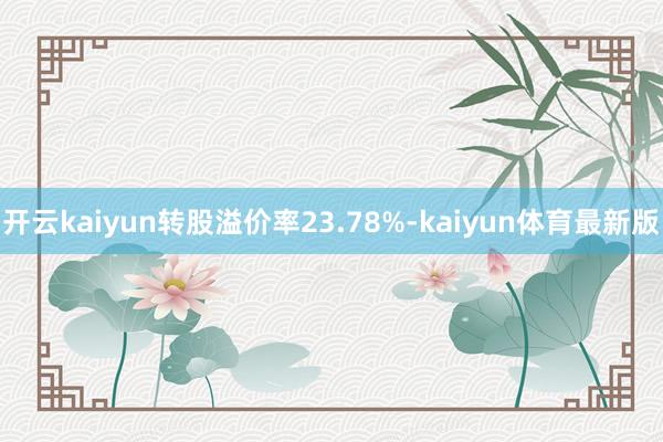 开云kaiyun转股溢价率23.78%-kaiyun体育最新版