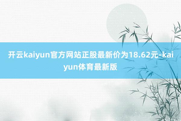开云kaiyun官方网站正股最新价为18.62元-kaiyun体育最新版