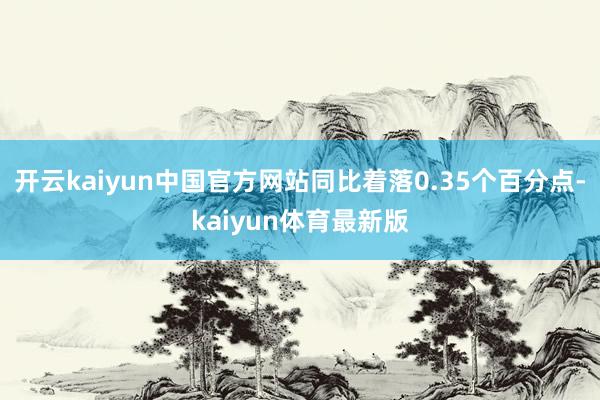 开云kaiyun中国官方网站同比着落0.35个百分点-kaiyun体育最新版