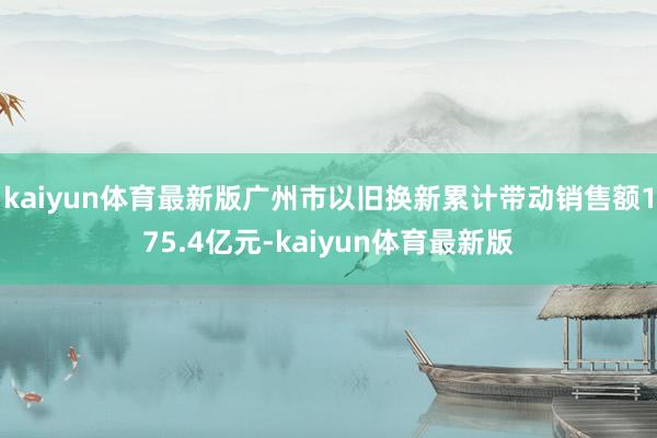 kaiyun体育最新版广州市以旧换新累计带动销售额175.4亿元-kaiyun体育最新版