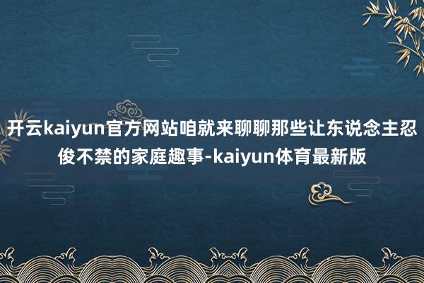 开云kaiyun官方网站咱就来聊聊那些让东说念主忍俊不禁的家庭趣事-kaiyun体育最新版