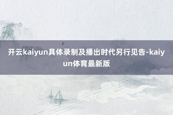 开云kaiyun具体录制及播出时代另行见告-kaiyun体育最新版
