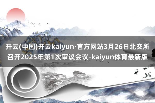 开云(中国)开云kaiyun·官方网站3月26日北交所召开2025年第1次审议会议-kaiyun体育最新版